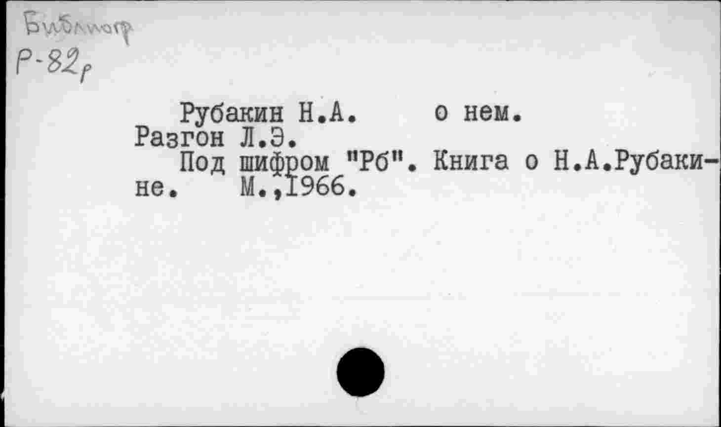 ﻿Рубакин Н.А. о нем.
Разгон Л»Э»
Под шифром пРб". Книга о Н.А.Рубаки не. М..1966.